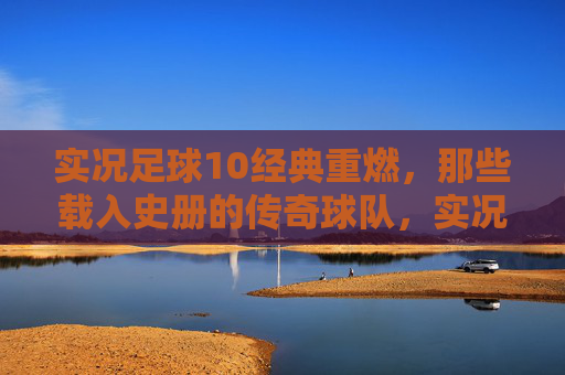 实况足球10经典重燃，那些载入史册的传奇球队，实况足球10经典重燃，载入史册的传奇球队