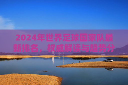 2024年世界足球国家队最新排名，权威解读与趋势分析，2024年世界足球国家队最新排名，权威解读与趋势分析