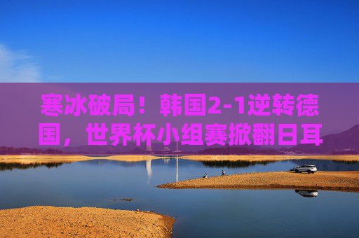 寒冰破局！韩国2-1逆转德国，世界杯小组赛掀翻日耳曼战车，韩国2-1逆转德国 世界杯小组赛掀翻日耳曼战车