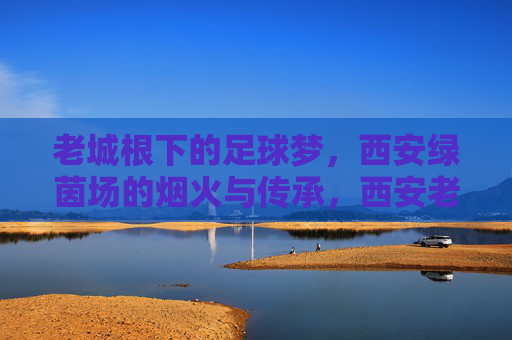 老城根下的足球梦，西安绿茵场的烟火与传承，西安老城根，足球梦里的烟火与传承