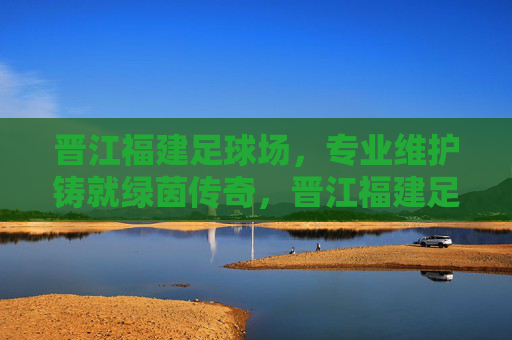 晋江福建足球场，专业维护铸就绿茵传奇，晋江福建足球场，专业维护铸就绿茵传奇