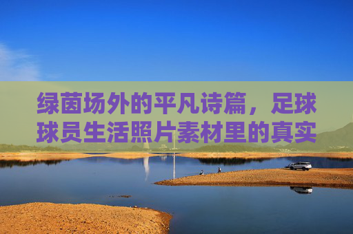 绿茵场外的平凡诗篇，足球球员生活照片素材里的真实瞬间，绿茵场外的平凡诗篇，球员生活的真实瞬间