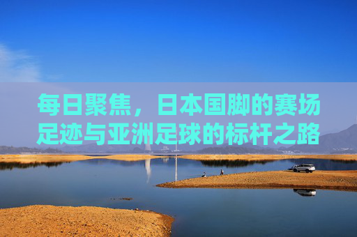 每日聚焦，日本国脚的赛场足迹与亚洲足球的标杆之路，日本国脚赛场足迹，亚洲足球的标杆之路