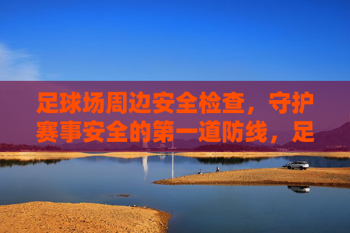 足球场周边安全检查，守护赛事安全的第一道防线，足球场周边安全检查，赛事安全第一道防线