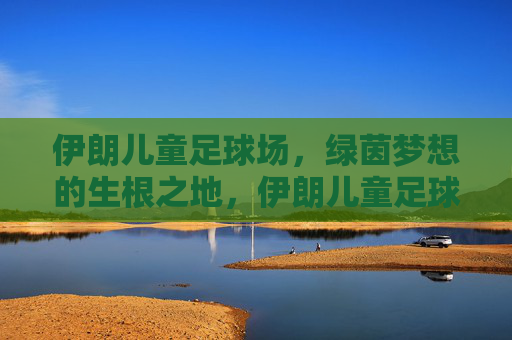 伊朗儿童足球场，绿茵梦想的生根之地，伊朗儿童足球场，绿茵梦想的生根之地