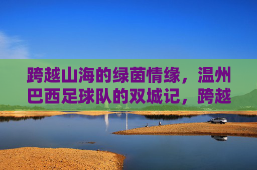 跨越山海的绿茵情缘，温州巴西足球队的双城记，跨越山海的绿茵双城记