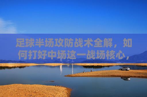 足球半场攻防战术全解，如何打好中场这一战场核心，中场攻防战术全解，半场战场的核心制胜之道