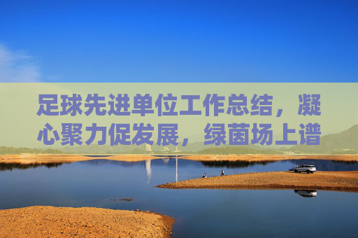 足球先进单位工作总结，凝心聚力促发展，绿茵场上谱新篇，凝心聚力促发展 绿茵场上谱新篇——足球先进单位工作总结