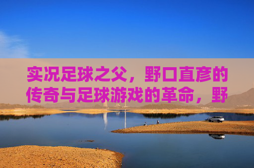 实况足球之父，野口直彦的传奇与足球游戏的革命，野口直彦，实况足球之父的传奇与游戏革命