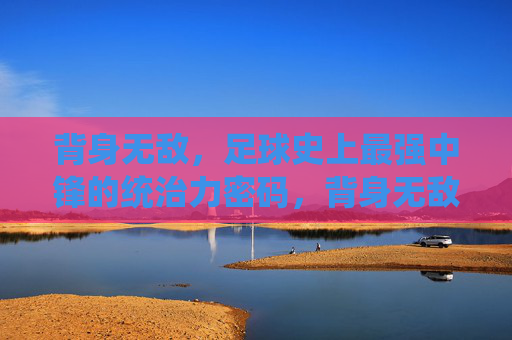 背身无敌，足球史上最强中锋的统治力密码，背身无敌，足球史上最强中锋的统治力密码