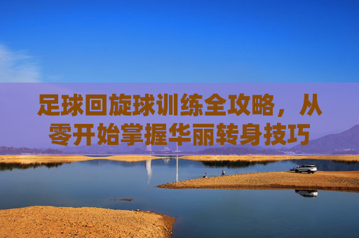 足球回旋球训练全攻略，从零开始掌握华丽转身技巧