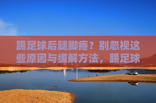 踢足球后腿脚疼？别忽视这些原因与缓解方法，踢足球后腿脚疼？别忽视这些原因与缓解方法
