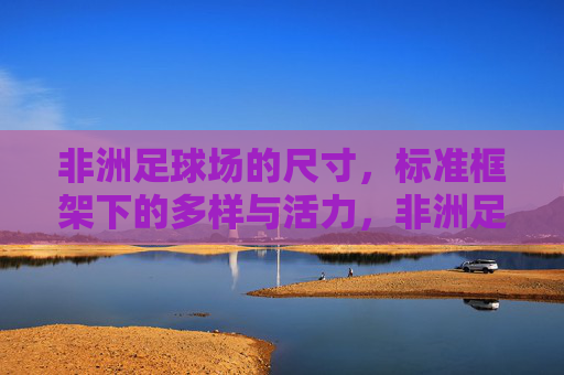 非洲足球场的尺寸，标准框架下的多样与活力，非洲足球场尺寸，标准框架下的多样与活力