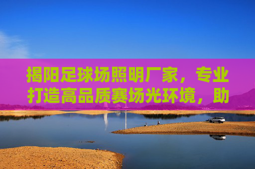 揭阳足球场照明厂家，专业打造高品质赛场光环境，助力体育事业发展，揭阳足球场照明厂家，专业打造高品质赛场光环境，助力体育事业发展