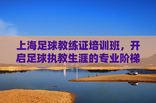 上海足球教练证培训班，开启足球执教生涯的专业阶梯，上海足球教练证培训班，开启足球执教生涯的专业阶梯