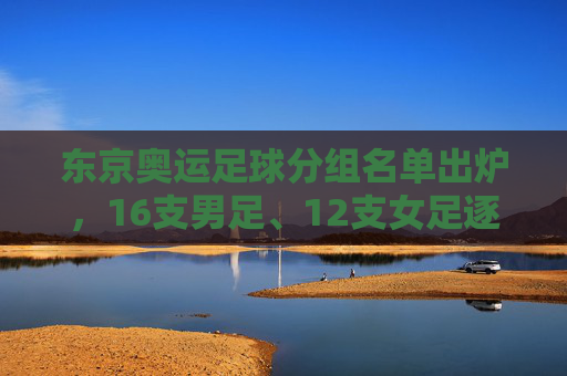 东京奥运足球分组名单出炉，16支男足、12支女足逐梦赛场，亚洲劲旅遭遇强敌