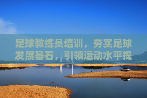 足球教练员培训，夯实足球发展基石，引领运动水平提升，足球教练员培训，夯实发展基石 引领水平提升