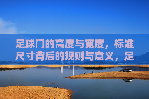 足球门的高度与宽度，标准尺寸背后的规则与意义，足球门高度与宽度，标准尺寸的规则与意义