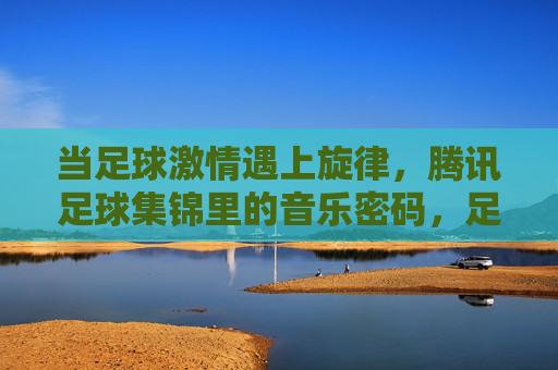 当足球激情遇上旋律，腾讯足球集锦里的音乐密码，足球激情遇上旋律，腾讯足球集锦的音乐密码