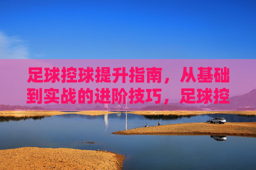 足球控球提升指南，从基础到实战的进阶技巧，足球控球从基础到实战，进阶技巧提升指南