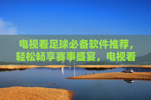电视看足球必备软件推荐，轻松畅享赛事盛宴，电视看足球必备软件推荐，轻松畅享赛事盛宴