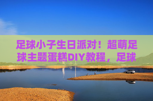 足球小子生日派对！超萌足球主题蛋糕DIY教程，足球小子生日派对，超萌足球主题蛋糕DIY教程