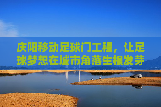 庆阳移动足球门工程，让足球梦想在城市角落生根发芽，庆阳移动足球门工程，让足球梦想在城市角落生根发芽