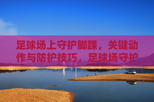 足球场上守护脚踝，关键动作与防护技巧，足球场守护脚踝，关键动作与防护技巧