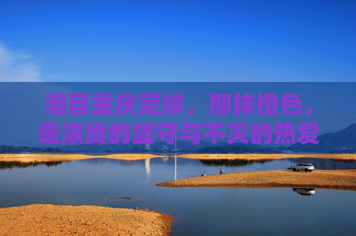 泪目重庆足球，那抹橙色，是滚烫的坚守与不灭的热爱