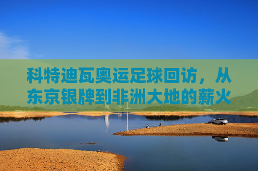 科特迪瓦奥运足球回访，从东京银牌到非洲大地的薪火相传