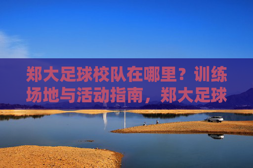 郑大足球校队在哪里？训练场地与活动指南，郑大足球校队训练场地与活动指南