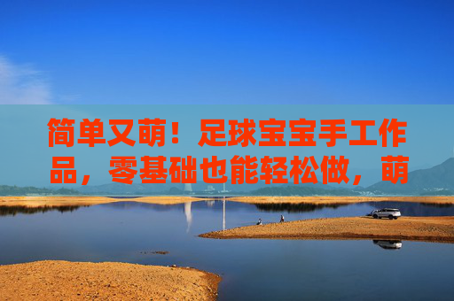 简单又萌！足球宝宝手工作品，零基础也能轻松做，萌趣足球宝宝手作，零基础轻松做