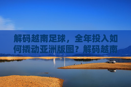 解码越南足球，全年投入如何撬动亚洲版图？解码越南足球，全年投入撬动亚洲版图