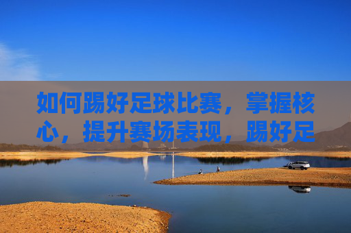 如何踢好足球比赛，掌握核心，提升赛场表现，踢好足球，掌握核心，提升赛场表现