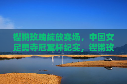 铿锵玫瑰绽放赛场，中国女足勇夺冠军杯纪实，铿锵玫瑰勇夺冠军杯