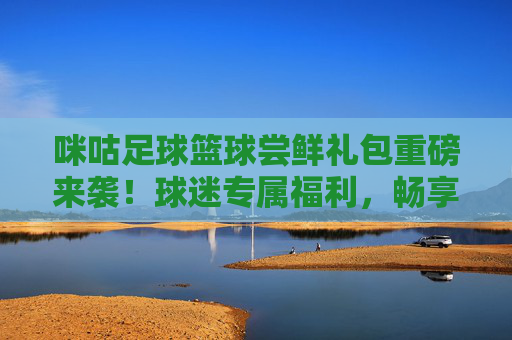 咪咕足球篮球尝鲜礼包重磅来袭！球迷专属福利，畅享赛事激情，咪咕球迷专属福利，足球篮球尝鲜礼包重磅来袭