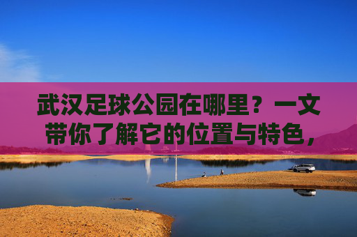 武汉足球公园在哪里？一文带你了解它的位置与特色，武汉足球公园位置与特色，一文带你了解