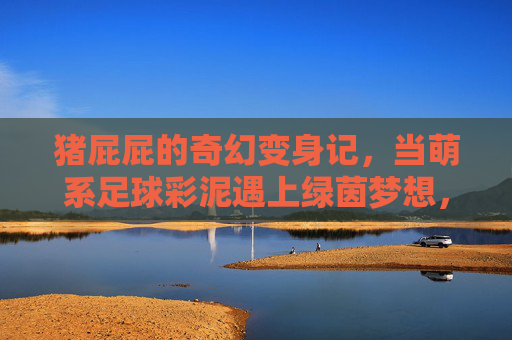 猪屁屁的奇幻变身记，当萌系足球彩泥遇上绿茵梦想，猪屁屁的萌系足球奇幻变身记