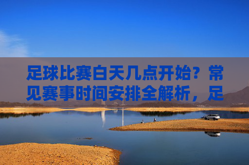 足球比赛白天几点开始？常见赛事时间安排全解析，足球比赛白天开始时间与常见赛事时间安排全解析
