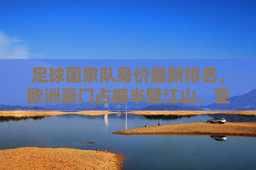 足球国家队身价最新排名，欧洲豪门占据半壁江山，亚洲球队崛起引关注，国家队身价最新排名，欧洲豪门半壁江山，亚洲球队强势崛起