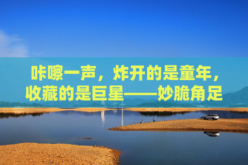咔嚓一声，炸开的是童年，收藏的是巨星——妙脆角足球巨星卡里的足球梦，咔嚓炸开童年，妙脆角巨星卡里的足球梦