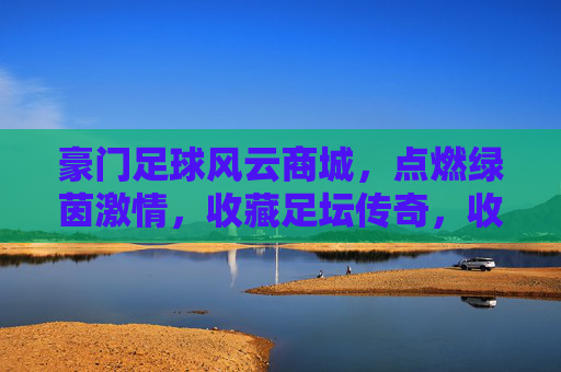 豪门足球风云商城，点燃绿茵激情，收藏足坛传奇，收藏豪门传奇，点燃绿茵激情