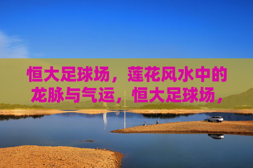 恒大足球场，莲花风水中的龙脉与气运，恒大足球场，莲花风水中的龙脉气运