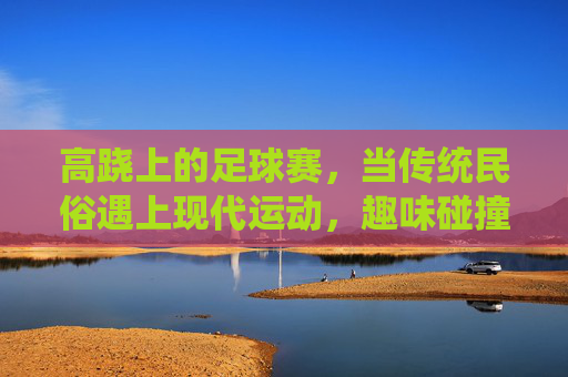 高跷上的足球赛，当传统民俗遇上现代运动，趣味碰撞点燃赛场激情，高跷足球，传统与现代的趣味碰撞