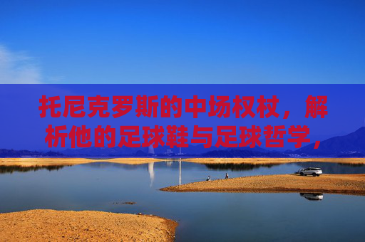 托尼克罗斯的中场权杖，解析他的足球鞋与足球哲学，托尼克罗斯，中场权杖下的足球哲学与球鞋之道