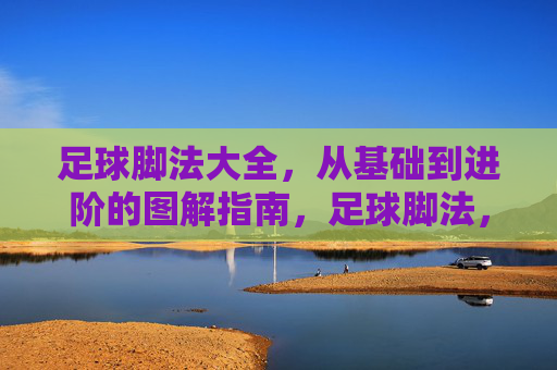 足球脚法大全，从基础到进阶的图解指南，足球脚法，从基础到进阶的图解大全
