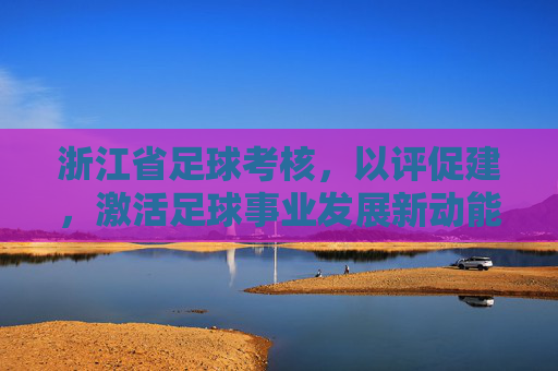 浙江省足球考核，以评促建，激活足球事业发展新动能，浙江足球考核以评促建激活发展新动能