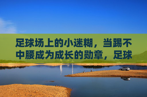 足球场上的小迷糊，当踢不中腰成为成长的勋章，足球小迷糊，踢不中腰，成长的勋章