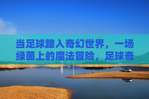 当足球踏入奇幻世界，一场绿茵上的魔法冒险，足球奇幻，绿茵魔法冒险