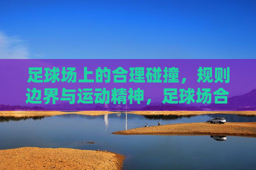 足球场上的合理碰撞，规则边界与运动精神，足球场合理碰撞，规则边界与运动精神